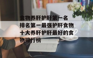 食物养肝护肝第一名 排名第一最强护肝食物十大养肝护肝最好的食物排行榜