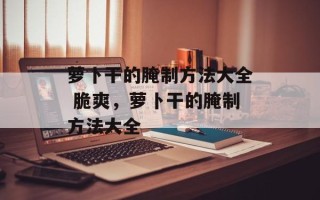 萝卜干的腌制方法大全 脆爽，萝卜干的腌制方法大全