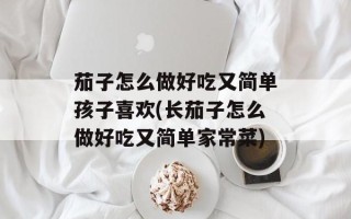 茄子怎么做好吃又简单孩子喜欢(长茄子怎么做好吃又简单家常菜)