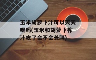 玉米胡萝卜汁可以天天喝吗(玉米和胡萝卜榨汁吃了会不会长胖)