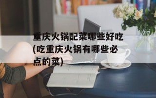 重庆火锅配菜哪些好吃(吃重庆火锅有哪些必点的菜)