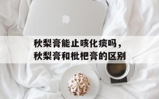 秋梨膏能止咳化痰吗，秋梨膏和枇杷膏的区别