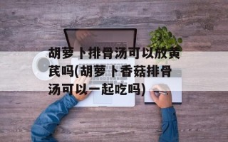 胡萝卜排骨汤可以放黄芪吗(胡萝卜香菇排骨汤可以一起吃吗)