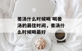 姜汤什么时候喝 喝姜汤的最佳时间，姜汤什么时候喝最好