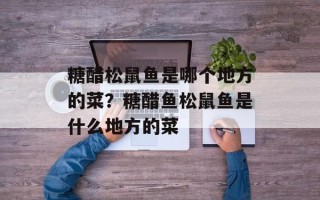 糖醋松鼠鱼是哪个地方的菜？糖醋鱼松鼠鱼是什么地方的菜