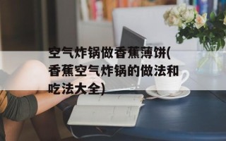 空气炸锅做香蕉薄饼(香蕉空气炸锅的做法和吃法大全)