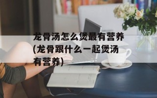 龙骨汤怎么煲最有营养(龙骨跟什么一起煲汤有营养)