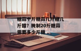 糖蒜十斤糖蒜几斤糖几斤醋？腌制20斤糖蒜需要多少斤糖