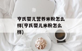 亨氏婴儿营养米粉怎么样(亨氏婴儿米粉怎么样)