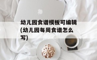 幼儿园食谱模板可编辑(幼儿园每周食谱怎么写)