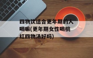 四物饮适合更年期的人喝嘛(更年期女性喝桃红四物汤好吗)