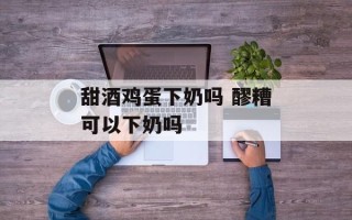 甜酒鸡蛋下奶吗 醪糟可以下奶吗