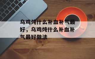 乌鸡炖什么补血补气最好，乌鸡炖什么补血补气最好做法