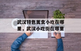 武汉特色美食小吃在哪里，武汉小吃街在哪里
