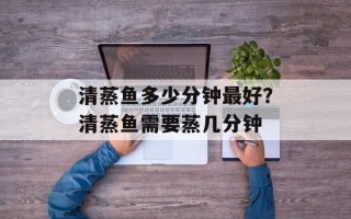 清蒸鱼多少分钟最好？清蒸鱼需要蒸几分钟