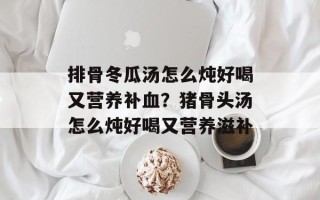 排骨冬瓜汤怎么炖好喝又营养补血？猪骨头汤怎么炖好喝又营养滋补