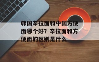 韩国辛拉面和中国方便面哪个好？辛拉面和方便面的区别是什么