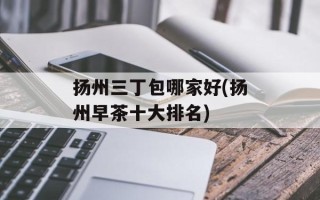 扬州三丁包哪家好(扬州早茶十大排名)