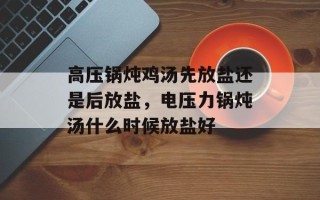 高压锅炖鸡汤先放盐还是后放盐，电压力锅炖汤什么时候放盐好