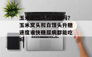 玉米面馒头升血糖吗？玉米窝头和白馒头升糖速度谁快糖尿病都能吃吗