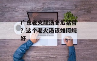 广东老火靓汤冬瓜猪骨？这个老火汤该如何炖好