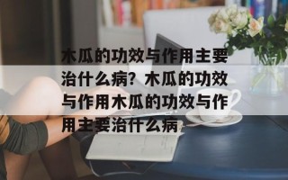 木瓜的功效与作用主要治什么病？木瓜的功效与作用木瓜的功效与作用主要治什么病