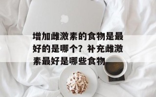 增加雌激素的食物是最好的是哪个？补充雌激素最好是哪些食物