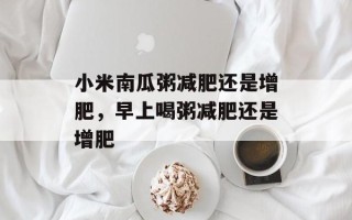 小米南瓜粥减肥还是增肥，早上喝粥减肥还是增肥