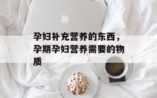 孕妇补充营养的东西，孕期孕妇营养需要的物质