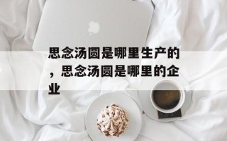 思念汤圆是哪里生产的，思念汤圆是哪里的企业