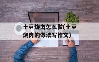 土豆烧肉怎么做(土豆烧肉的做法写作文)
