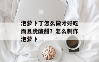 泡萝卜丁怎么做才好吃而且脆酸甜？怎么制作泡萝卜