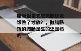 腊肠饭是先放腊肠还是饭熟了才放？，做腊肠饭的腊肠是生的还是熟的