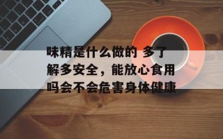 味精是什么做的 多了解多安全，能放心食用吗会不会危害身体健康
