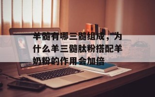 羊髓有哪三髓组成，为什么羊三髓肽粉搭配羊奶粉的作用会加倍