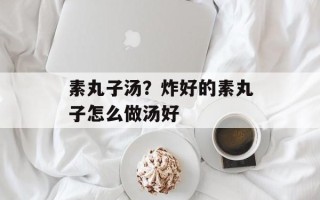 素丸子汤？炸好的素丸子怎么做汤好