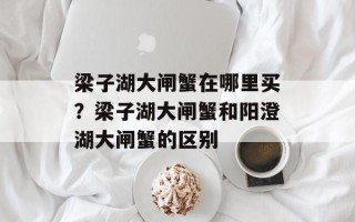 梁子湖大闸蟹在哪里买？梁子湖大闸蟹和阳澄湖大闸蟹的区别