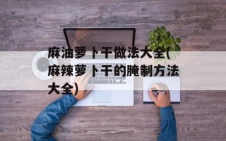 麻油萝卜干做法大全(麻辣萝卜干的腌制方法大全)