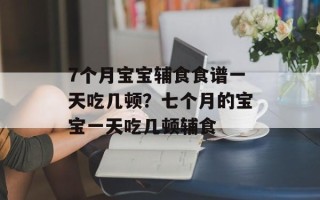 7个月宝宝辅食食谱一天吃几顿？七个月的宝宝一天吃几顿辅食