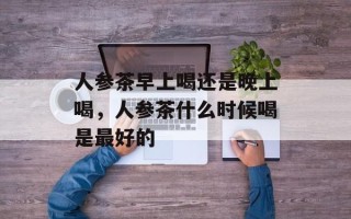 人参茶早上喝还是晚上喝，人参茶什么时候喝是最好的