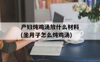 产妇炖鸡汤放什么材料(坐月子怎么炖鸡汤)