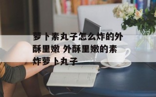 萝卜素丸子怎么炸的外酥里嫩 外酥里嫩的素炸萝卜丸子
