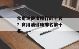 食用油健康排行前十名？食用油健康排名前十名