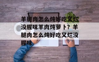 羊腿肉怎么炖好吃又烂没腥味羊肉炖萝卜？羊腿肉怎么炖好吃又烂没腥味