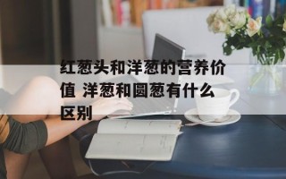 红葱头和洋葱的营养价值 洋葱和圆葱有什么区别
