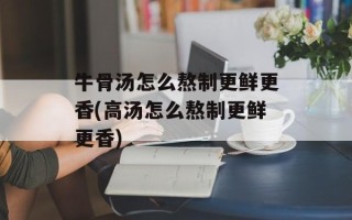 牛骨汤怎么熬制更鲜更香(高汤怎么熬制更鲜更香)