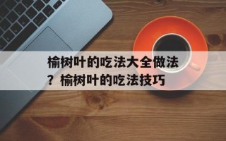 榆树叶的吃法大全做法？榆树叶的吃法技巧