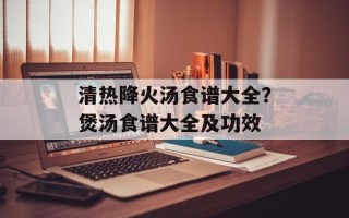 清热降火汤食谱大全？煲汤食谱大全及功效