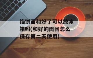 馅饼面和好了可以放冰箱吗(和好的面团怎么保存第二天使用)