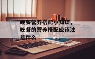 晚餐营养搭配小知识，晚餐的营养搭配应该注意什么